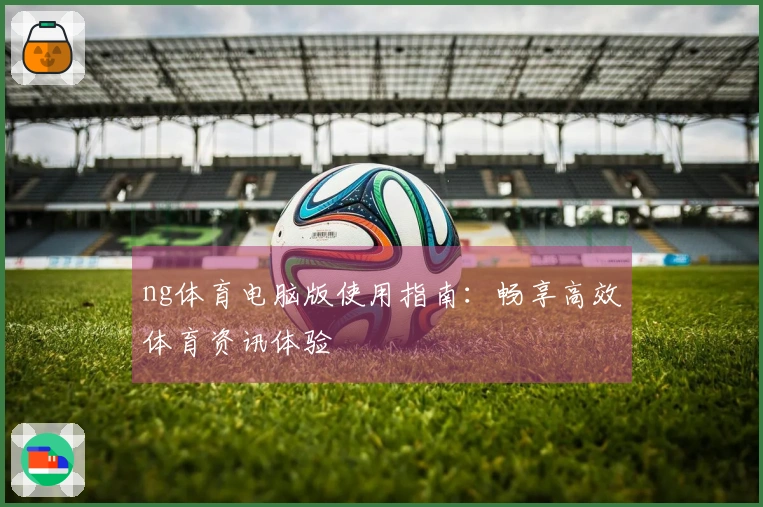 ng体育电脑版使用指南：畅享高效体育资讯体验