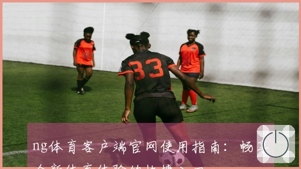 ng体育客户端官网使用指南：畅享全新体育体验的快捷入口