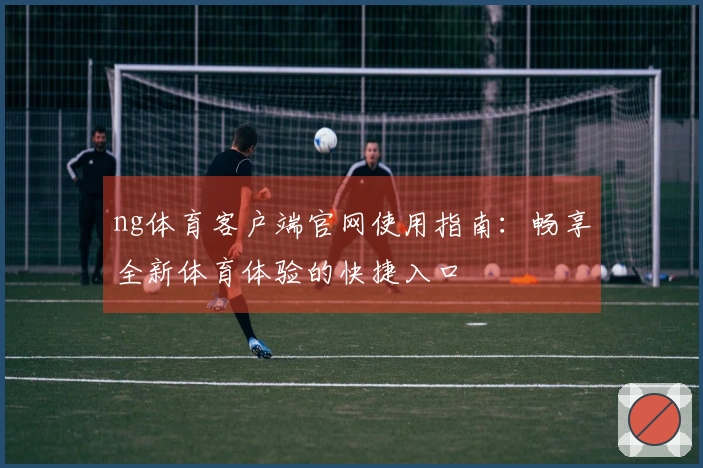 ng体育客户端官网使用指南：畅享全新体育体验的快捷入口
